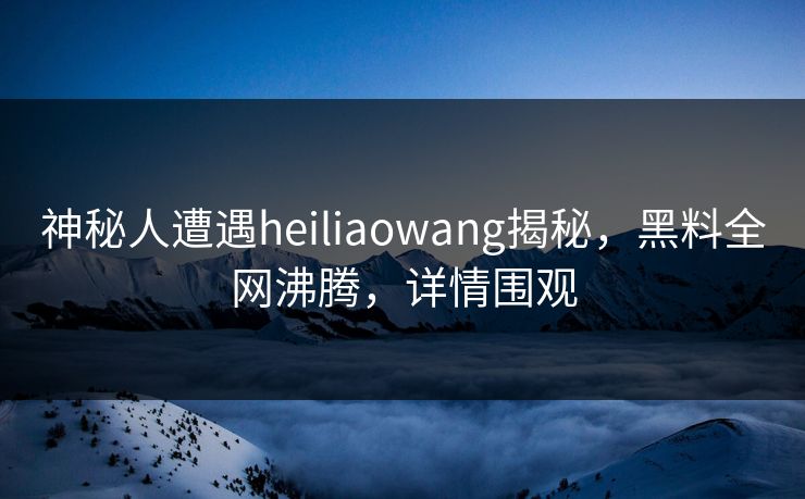 神秘人遭遇heiliaowang揭秘，黑料全网沸腾，详情围观