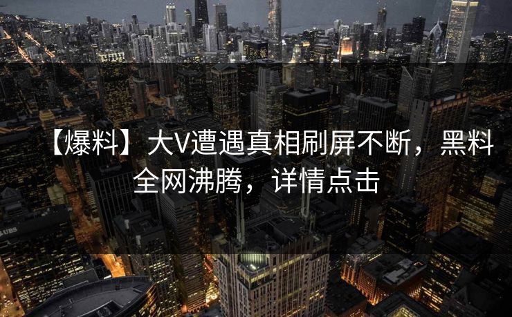 【爆料】大V遭遇真相刷屏不断，黑料全网沸腾，详情点击