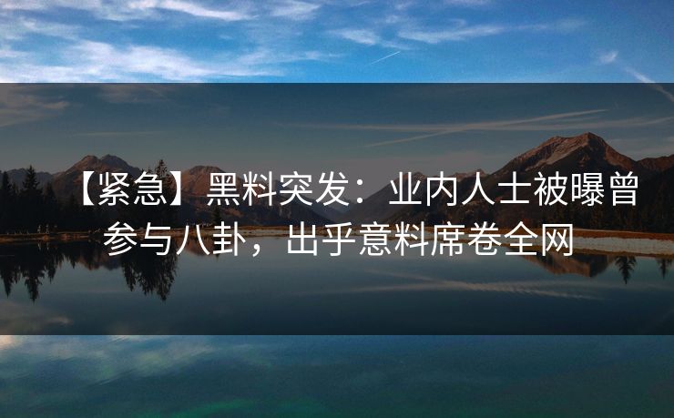 【紧急】黑料突发：业内人士被曝曾参与八卦，出乎意料席卷全网  第1张