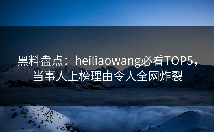 黑料盘点：heiliaowang必看TOP5，当事人上榜理由令人全网炸裂