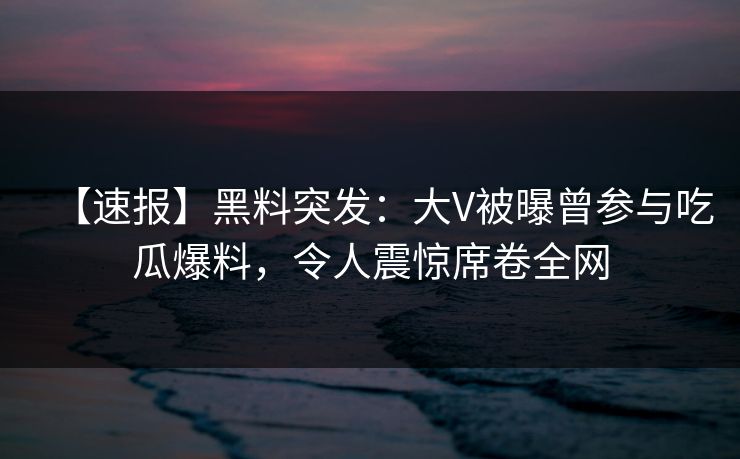 【速报】黑料突发：大V被曝曾参与吃瓜爆料，令人震惊席卷全网