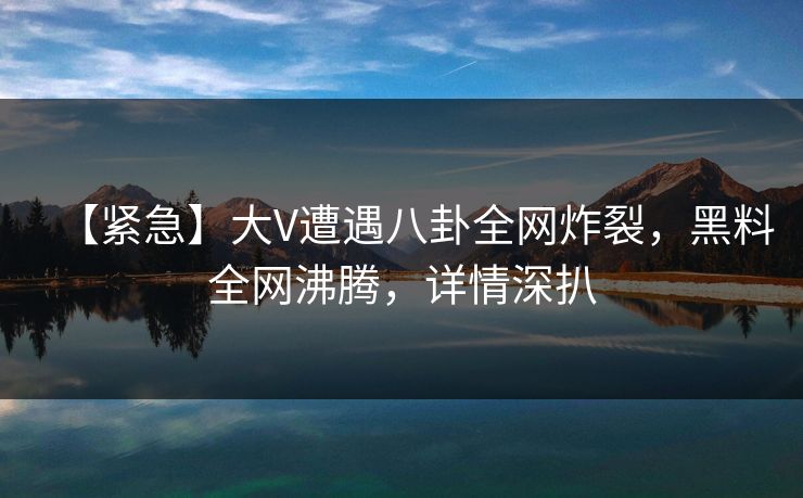 【紧急】大V遭遇八卦全网炸裂，黑料全网沸腾，详情深扒