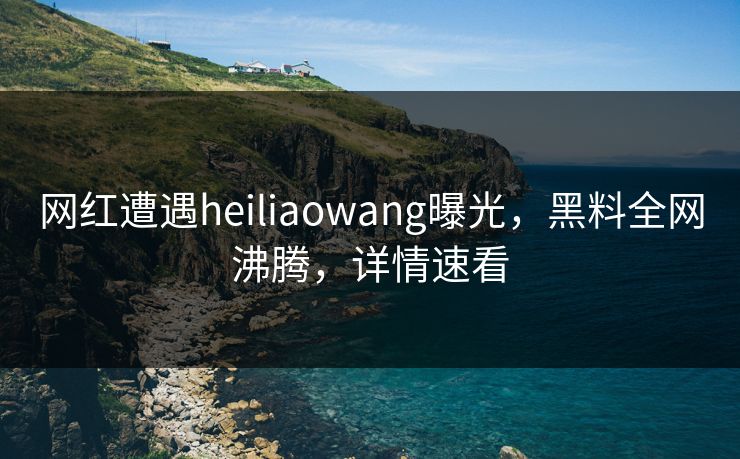 网红遭遇heiliaowang曝光，黑料全网沸腾，详情速看