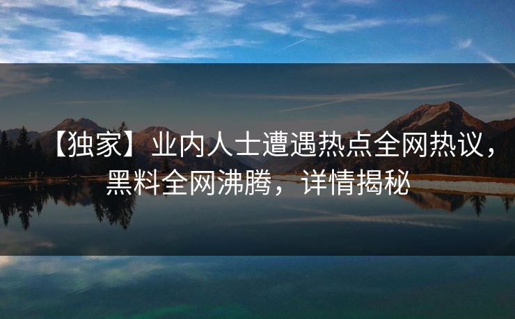【独家】业内人士遭遇热点全网热议，黑料全网沸腾，详情揭秘