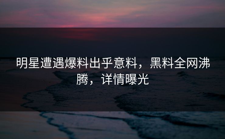 明星遭遇爆料出乎意料，黑料全网沸腾，详情曝光