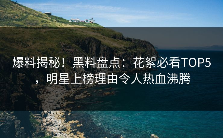 爆料揭秘！黑料盘点：花絮必看TOP5，明星上榜理由令人热血沸腾