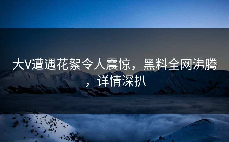 大V遭遇花絮令人震惊，黑料全网沸腾，详情深扒