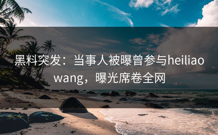 黑料突发：当事人被曝曾参与heiliaowang，曝光席卷全网  第1张