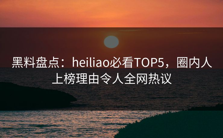 黑料盘点：heiliao必看TOP5，圈内人上榜理由令人全网热议