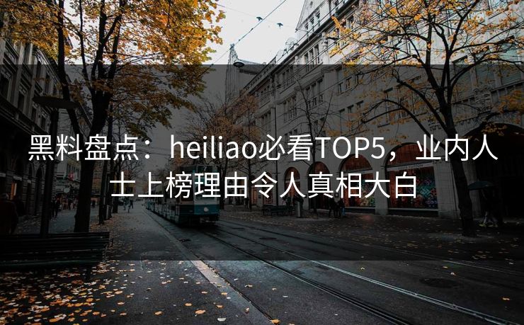 黑料盘点：heiliao必看TOP5，业内人士上榜理由令人真相大白