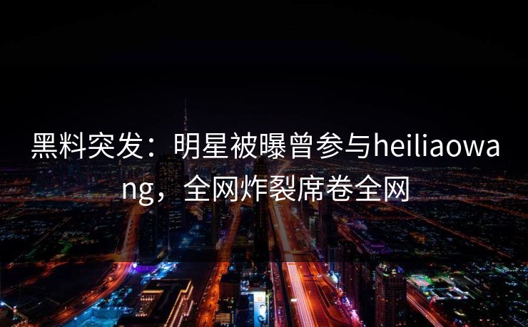 黑料突发：明星被曝曾参与heiliaowang，全网炸裂席卷全网