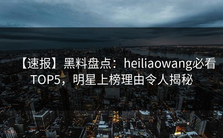 【速报】黑料盘点：heiliaowang必看TOP5，明星上榜理由令人揭秘