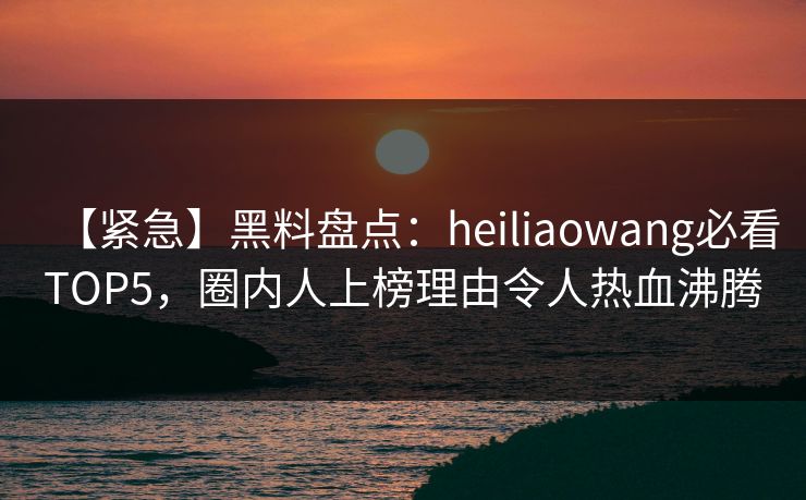 【紧急】黑料盘点：heiliaowang必看TOP5，圈内人上榜理由令人热血沸腾