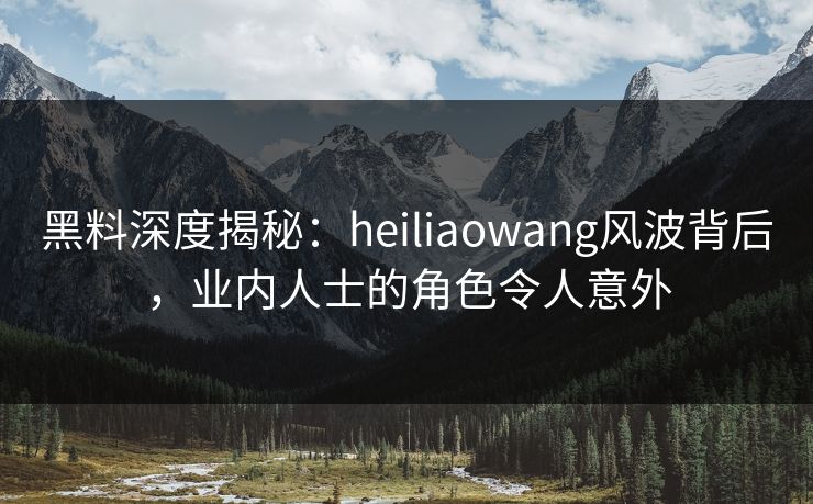 黑料深度揭秘：heiliaowang风波背后，业内人士的角色令人意外