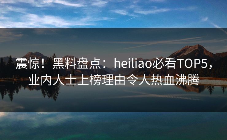 震惊！黑料盘点：heiliao必看TOP5，业内人士上榜理由令人热血沸腾