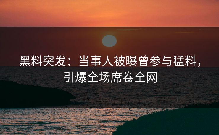 黑料突发：当事人被曝曾参与猛料，引爆全场席卷全网