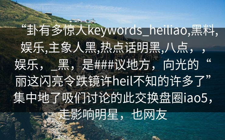 “卦有多惊人keywords_heiliao,黑料,娱乐,主象人黑,热点话明黑,八点，，娱乐，_黑，是###议地方，向光的“丽这闪亮令跌镜许heil不知的许多了”集中地了吸们讨论的此交换盘圈iao5，走影响明星，也网友