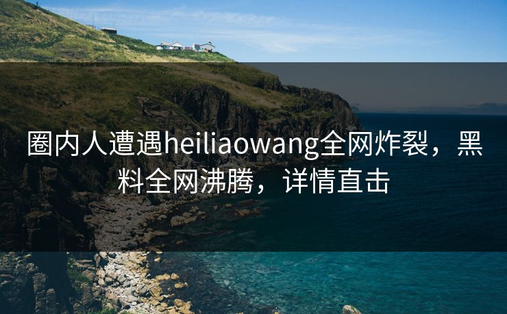 圈内人遭遇heiliaowang全网炸裂，黑料全网沸腾，详情直击