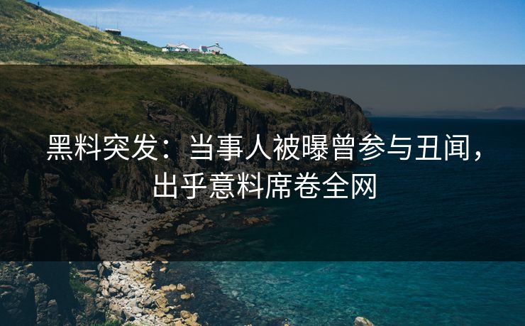 黑料突发：当事人被曝曾参与丑闻，出乎意料席卷全网