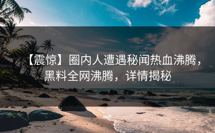 【震惊】圈内人遭遇秘闻热血沸腾，黑料全网沸腾，详情揭秘