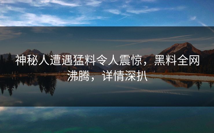 神秘人遭遇猛料令人震惊，黑料全网沸腾，详情深扒