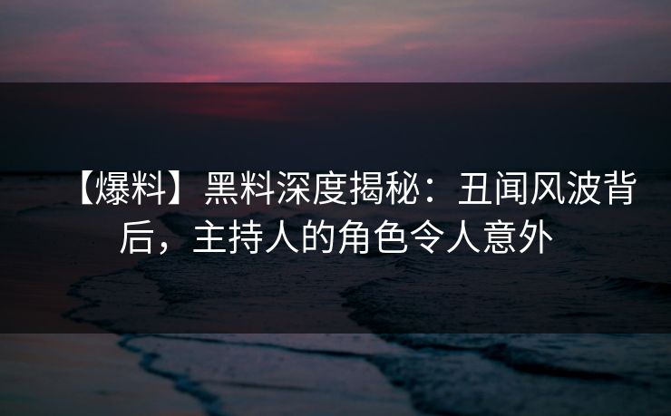 【爆料】黑料深度揭秘：丑闻风波背后，主持人的角色令人意外