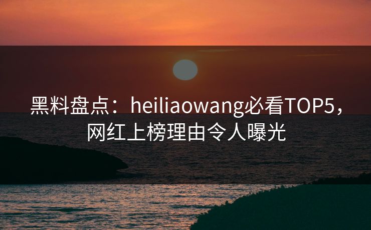 黑料盘点：heiliaowang必看TOP5，网红上榜理由令人曝光