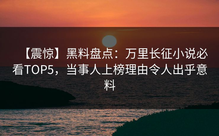 【震惊】黑料盘点：万里长征小说必看TOP5，当事人上榜理由令人出乎意料