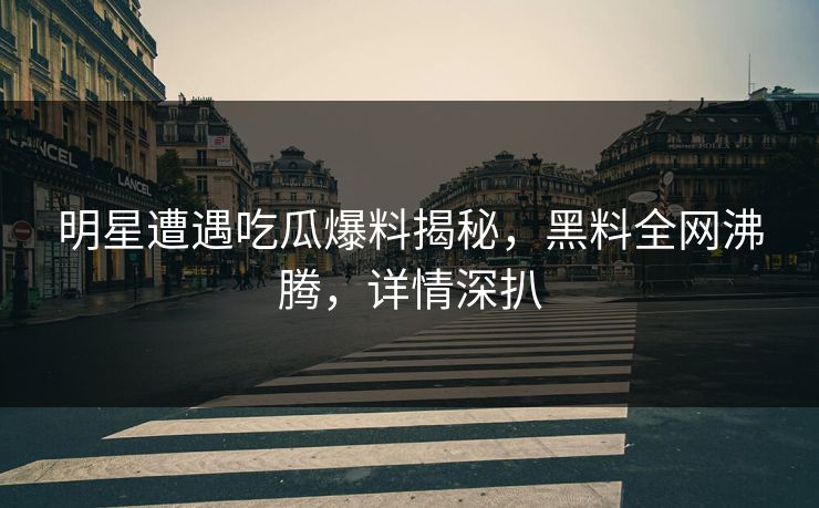 明星遭遇吃瓜爆料揭秘，黑料全网沸腾，详情深扒