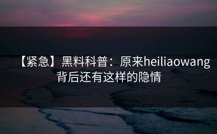 【紧急】黑料科普：原来heiliaowang背后还有这样的隐情