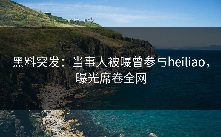 黑料突发：当事人被曝曾参与heiliao，曝光席卷全网
