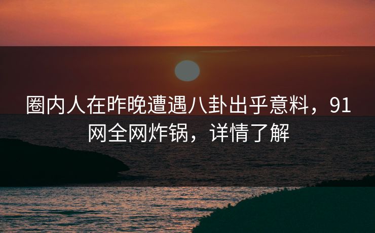 圈内人在昨晚遭遇八卦出乎意料，91网全网炸锅，详情了解