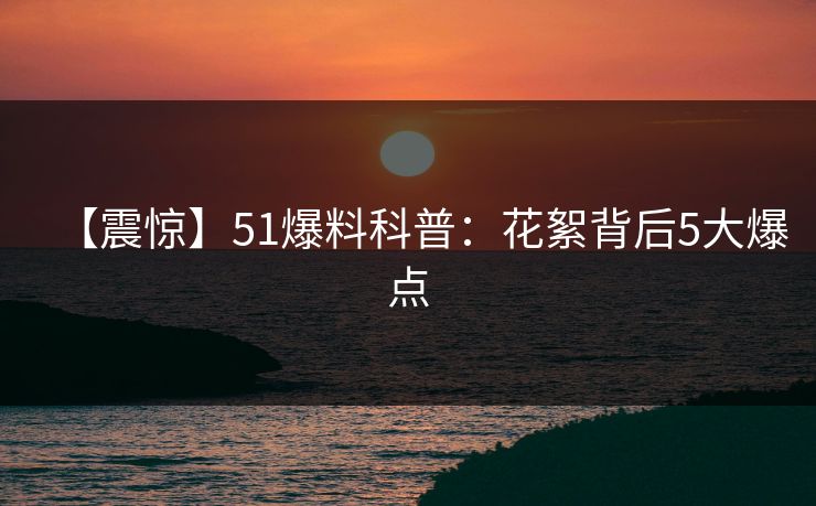 【震惊】51爆料科普：花絮背后5大爆点