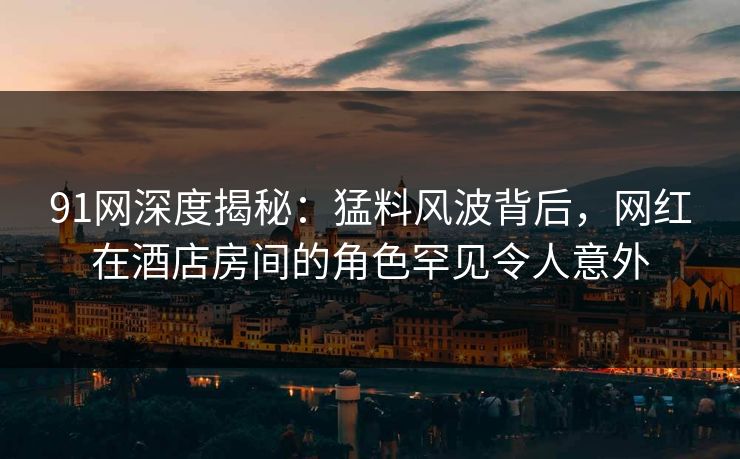 91网深度揭秘：猛料风波背后，网红在酒店房间的角色罕见令人意外