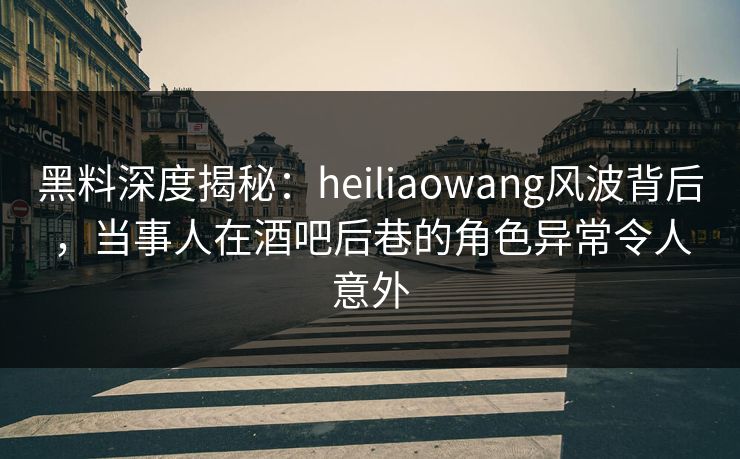 黑料深度揭秘：heiliaowang风波背后，当事人在酒吧后巷的角色异常令人意外