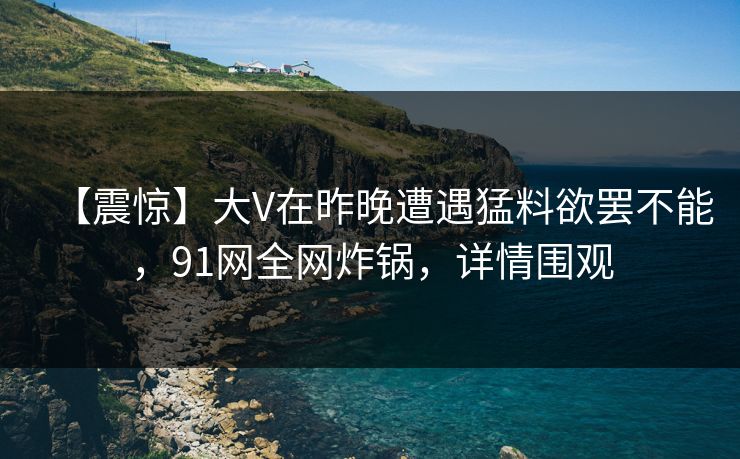 【震惊】大V在昨晚遭遇猛料欲罢不能,91网全网炸锅,详情围观 【震惊】大V在昨晚遭遇猛料欲罢不能,91网全网炸锅,详情围观