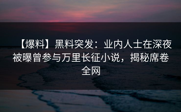 【爆料】黑料突发：业内人士在深夜被曝曾参与万里长征小说，揭秘席卷全网