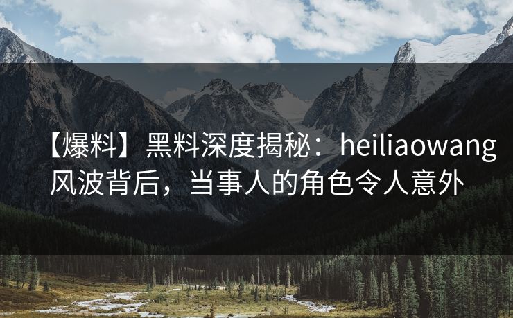 【爆料】黑料深度揭秘：heiliaowang风波背后，当事人的角色令人意外  第1张