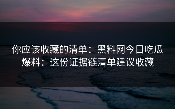 你应该收藏的清单：黑料网今日吃瓜爆料：这份证据链清单建议收藏