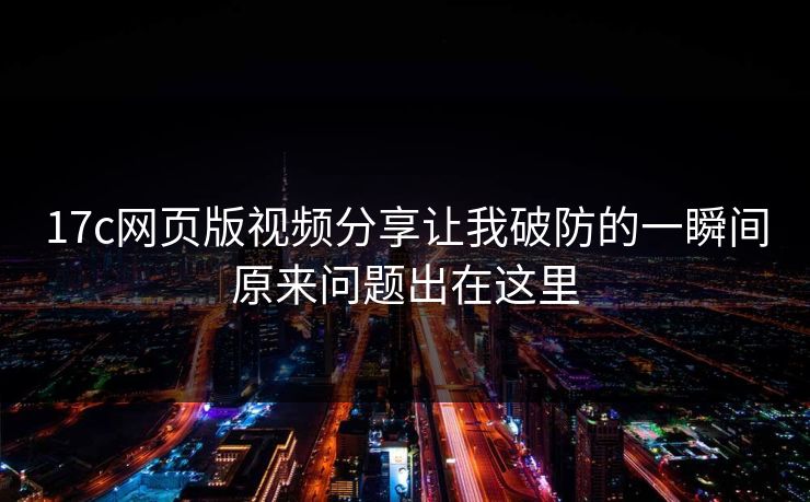 17c网页版视频分享让我破防的一瞬间原来问题出在这里