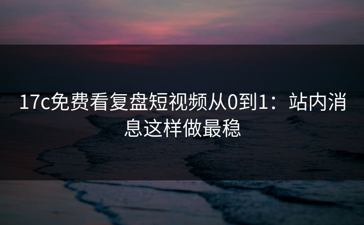 17c免费看复盘短视频从0到1：站内消息这样做最稳