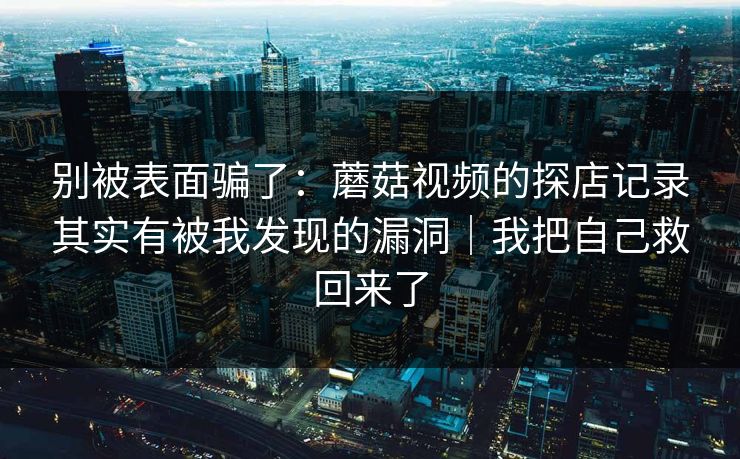 别被表面骗了:蘑菇视频的探店记录其实有被我发现的漏洞|我把自己救回来了 别被表面骗了:蘑菇视频的探店记录其实有被我发现的漏洞|我把自己救回来了