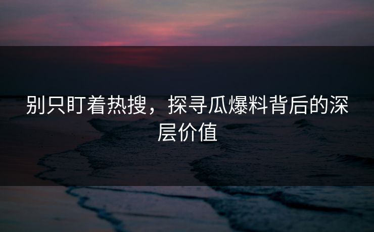 别只盯着热搜，探寻瓜爆料背后的深层价值